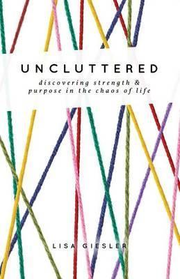 Uncluttered: Discovering Strength and Purpose in the Chaos of Life - Lisa Giesler