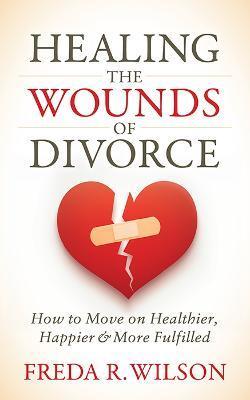 Healing the Wounds of Divorce: How to Move on Healthier, Happier, and More Fulfilled - Freda R. Wilson