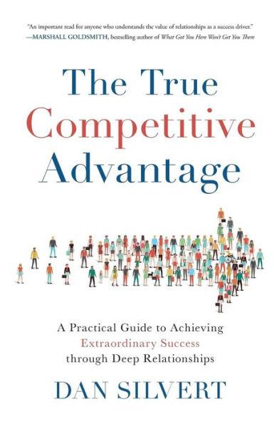 The True Competitive Advantage: A Practical Guide to Achieving Extraordinary Success through Deep Relationships - Dan Silvert