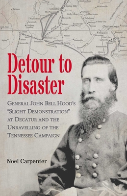 Detour to Disaster: General John Bell Hood's Slight Demonstration at Decatur and the Unraveling of the Tennessee Campaign - Noel Carpenter