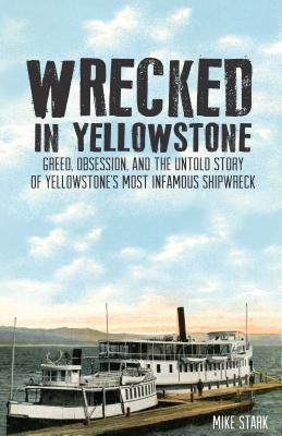 Wrecked in Yellowstone: Greed, Obsession and the Untold Story of Yellowstone's Most Infamous Shipwreck - Mike Stark