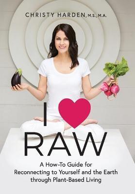 I ♥ Raw: A How-To Guide for Reconnecting to Yourself and the Earth through Plant-Based Living - Christy Harden