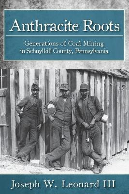 Anthracite Roots: Generations of Coal Mining in Schuylkill County, Pennsylvania - Joseph W. Leonard Iii