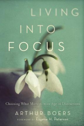 Living Into Focus: Choosing What Matters in an Age of Distractions - Arthur Boers