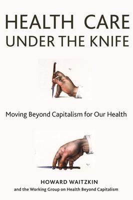 Health Care Under the Knife: Moving Beyond Capitalism for Our Health - Howard Waitzkin