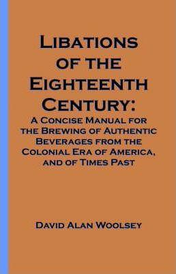 Libations of the Eighteenth Century: A Concise Manual for the Brewing of Authentic Beverages from the Colonial Era of America, and of Times Past - David A. Woolsey
