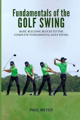 Fundamentals of the Golf Swing: Basic Building Blocks to the Complete Fundamental Golf Swing - Paul Meyer