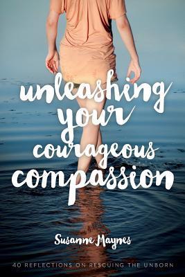 Unleashing Your Courageous Compassion: 40 Reflections on Rescuing the Unborn - Susanne Maynes