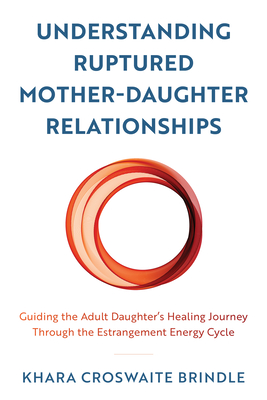 Understanding Ruptured Mother-Daughter Relationships: Guiding the Adult Daughter's Healing Journey through the Estrangement Energy Cycle - Khara Croswaite Brindle