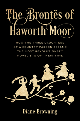 The Bronts of Haworth Moor: How the Three Daughters of a Country Parson Became the Most Revolutionary Novelists of Their Time - Diane Browning