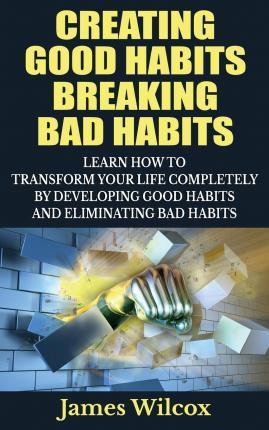 Creating Good Habits Breaking Bad Habits: Learn How to Transform Your Life Completely By Developing Good Habits And Eliminating Bad Habits - James Wilcox