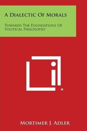 A Dialectic of Morals: Towards the Foundations of Political Philosophy - Mortimer J. Adler