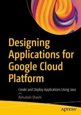 Designing Applications for Google Cloud Platform: Create and Deploy Applications Using Java - Ashutosh Shashi