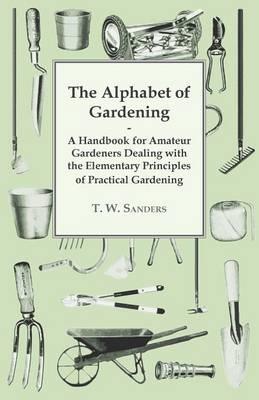 The Alphabet of Gardening - A Handbook for Amateur Gardeners Dealing with the Elementary Principles of Practical Gardening - T. W. Sanders