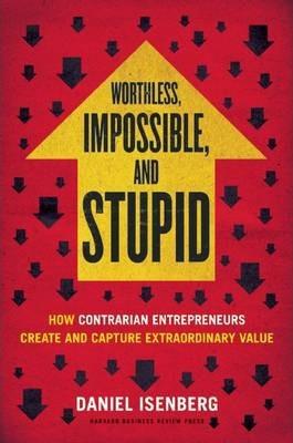 Worthless, Impossible and Stupid: How Contrarian Entrepreneurs Create and Capture Extraordinary Value - Daniel Isenberg