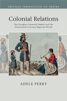Colonial Relations: The Douglas-Connolly Family and the Nineteenth-Century Imperial World - Adele Perry