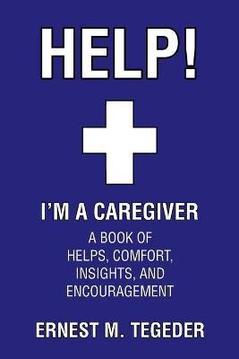 Help! I'm a Caregiver: A Book of Helps, Comfort, Insights, and Encouragement - Ernest M. Tegeder