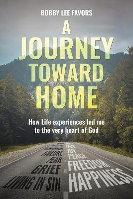 A Journey Toward Home: How Life experiences led me to the very heart of God - Bobby Lee Favors