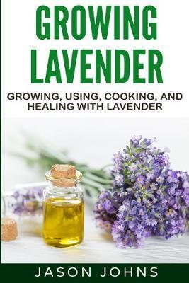 Growing Lavender - Growing, Using, Cooking and Healing with Lavender: The Complete Guide to Lavender - Jason Johns