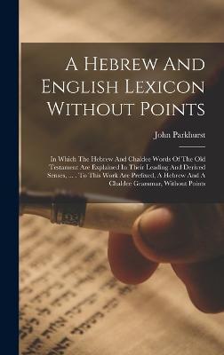 A Hebrew And English Lexicon Without Points: In Which The Hebrew And Chaldee Words Of The Old Testament Are Explained In Their Leading And Derived Sen - John Parkhurst