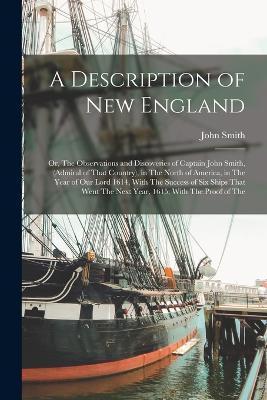A Description of New England: Or, The Observations and Discoveries of Captain John Smith, (Admiral of That Country), in The North of America, in The - John Smith