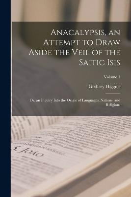 Anacalypsis, an Attempt to Draw Aside the Veil of the Saitic Isis; Or, an Inquiry Into the Origin of Languages, Nations, and Religions; Volume 1 - Godfrey Higgins