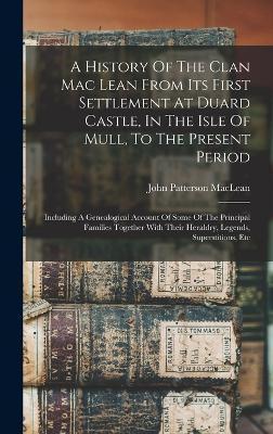 A History Of The Clan Mac Lean From Its First Settlement At Duard Castle, In The Isle Of Mull, To The Present Period: Including A Genealogical Account - John Patterson Maclean