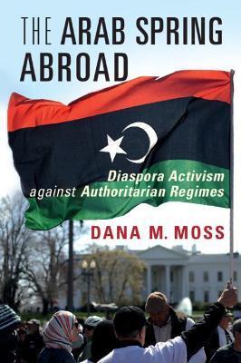 The Arab Spring Abroad: Diaspora Activism Against Authoritarian Regimes - Dana M. Moss