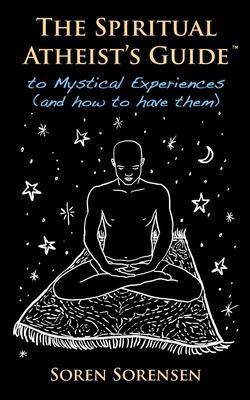 The Spiritual Atheist's Guide to Mystical Experiences and How to Have Them - Soren Sorensen