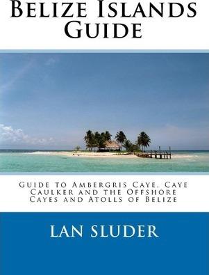 Belize Islands Guide: Guide to Ambergris Caye, Caye Caulker and the Offshore Cayes and Atolls of Belize - Lan Sluder