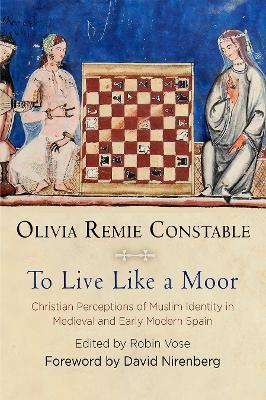 To Live Like a Moor: Christian Perceptions of Muslim Identity in Medieval and Early Modern Spain - Olivia Remie Constable