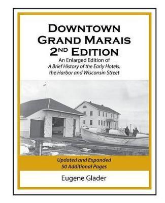 Downtown Grand Marais Vol. I, 2nd Edition: An Enlarged Edition of a Brief History of the Early Hotels, Wisconsin Street and the Harbor - Eugene Arlen Glader