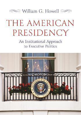 The American Presidency: An Institutional Approach to Executive Politics - William G. Howell