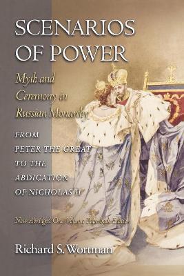 Scenarios of Power: Myth and Ceremony in Russian Monarchy from Peter the Great to the Abdication of Nicholas II - New Abridged One-Volume - Richard S. Wortman
