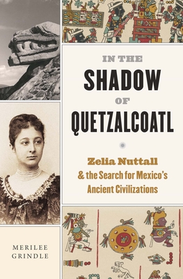 In the Shadow of Quetzalcoatl: Zelia Nuttall and the Search for Mexico's Ancient Civilizations - Merilee Grindle