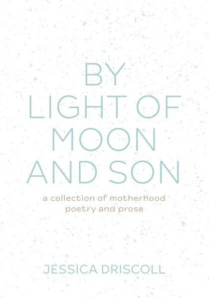 By light of moon and son: A collection of motherhood poetry and prose - Jessica Driscoll