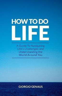 How To Do Life: A Guide To Navigating Life's Challenges and Understanding the World Around You - Giorgio Genaus