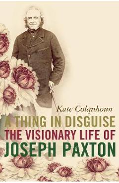 Poza produsului A Thing in Disguise: The Visionary Life of Joseph Paxton - Kate Colquhoun