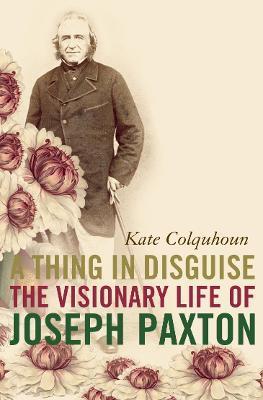 A Thing in Disguise: The Visionary Life of Joseph Paxton - Kate Colquhoun