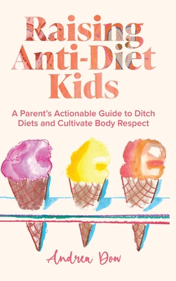 Raising Anti-Diet Kids: A Parent's Actionable Guide to Ditch Diets and Cultivate Body Respect - Andrea K. Dow