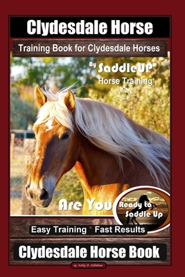 Clydesdale Horse Training Book for Clydesdale Horses By SaddleUP Horse Training, Are You Ready to Saddle Up? Easy Training * Fast Results, Clydesdale - Kelly O. Callahan