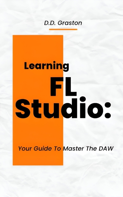 Learning FL Studio: Your Guide To Master The DAW - D. D. Graston