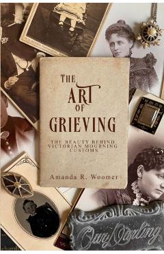 The Art of Grieving: The Beauty Behind Victorian Mourning Customs - Amanda R. Woomer