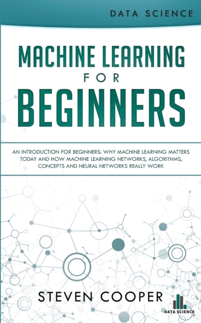 Machine Learning For Beginners: An Introduction for Beginners, Why Machine Learning Matters Today and How Machine Learning Networks, Algorithms, Conce - Steven Cooper