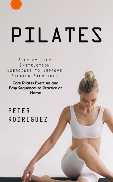 Pilates: Step-by-step Instruction Exercises to Improve Pilates Exercises (Core Pilates Exercises and Easy Sequences to Practice - Peter Rodriguez