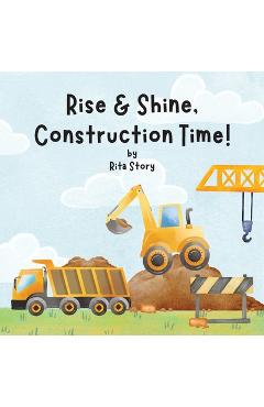 Coperta cărții 'Rise and Shine, Construction Time!: Building a House with Construction Machines, a Children's Book - Rita Story'