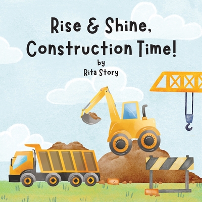 Rise and Shine, Construction Time!: Building a House with Construction Machines, a Children's Book - Rita Story