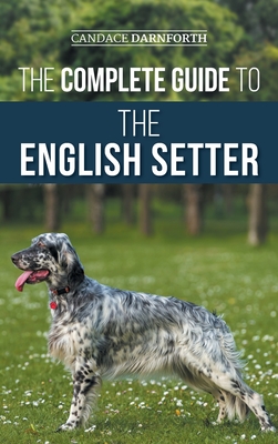 The Complete Guide to the English Setter: Selecting, Training, Field Work, Nutrition, Health Care, Socialization, and Caring for Your New English Sett - Candace Darnforth