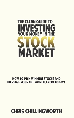 CLEAN Guide to Investing Your Money in the Stockmarket: How to Pick Winning Stocks and Grow Your Net Worth, From Today - Chris Chillingworth