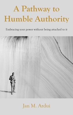 A Pathway to Humble Authority: Embracing your power without being attached to it - Jan M. Ardui